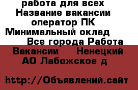 работа для всех › Название вакансии ­ оператор ПК › Минимальный оклад ­ 15 000 - Все города Работа » Вакансии   . Ненецкий АО,Лабожское д.